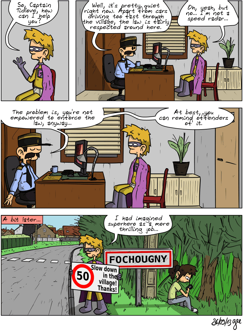 Superfluous, sitting in the captain's office, asks, “So, Captain Tidlove, how can I help you?” The captain replies, “Well, it's pretty quiet right now. Apart from cars driving too fast through the village, the law is fairly respected around here.” Superfluous: "Oh yeah, but no... I'm not a speed radar... “ The captain clarifies: “The problem is, you're not empowered to enforce the law, anyway… At best, you can remind offenders of it.“ A little later... Superfluous is standing in front of the Fochougny entrance sign, next to the road, with a sign that reads: “50, slow down in the village! Thanks!” Sophie is bored, sitting in the grass, looking at her cell phone. Superfluous comments: “I had imagined superhero as a more thrilling job…” Note: Comic strip licensed under CC BY SA (grisebouille.net), drawn on September 24, 2013 by Gee.